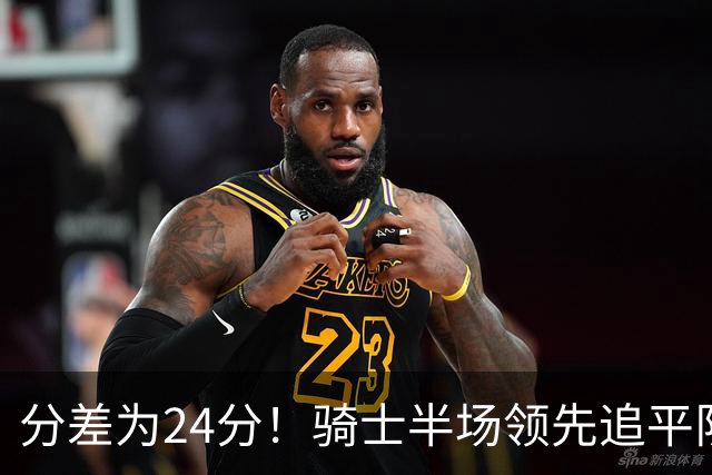分差为24分！骑士半场领先追平队史对阵76人领先最多纪录！