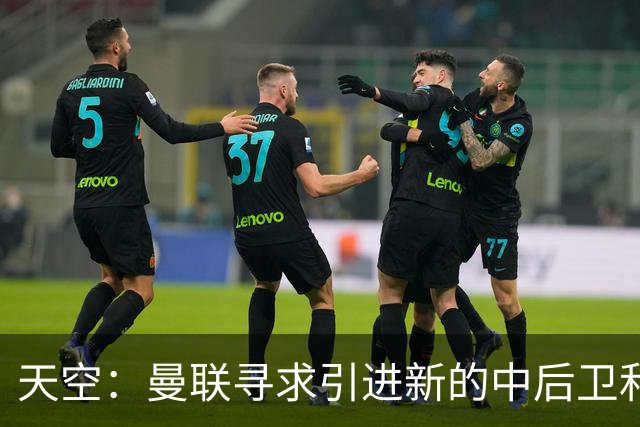天空：曼联寻求引进新的中后卫和左后卫，利马未来存在变数