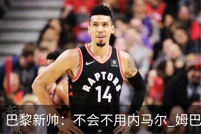 巴黎新帅：不会不用内马尔 姆巴佩责任不能太重