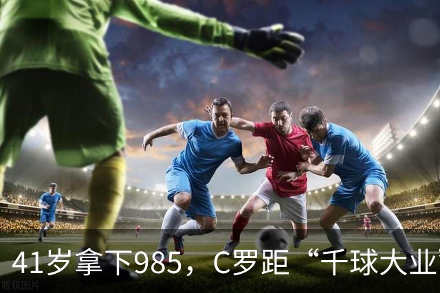 41岁拿下985，C罗距“千球大业”还差15球