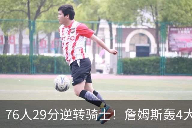 76人29分逆转骑士！詹姆斯轰4大纪录，他拿底薪太让联盟29队眼红