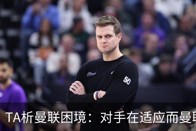 TA析曼联困境：对手在适应而曼联未做出回应，中场脆弱+锋线哑火